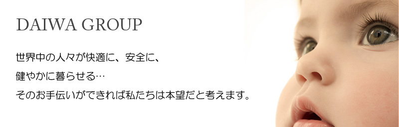 DAIWA GROUP 世界中の人々が快適に、安全に、健やかに暮らせる…そのお手伝いができれば私たちは本望だと考えます。